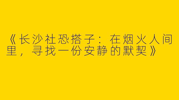 《长沙社恐搭子：在烟火人间里，寻找一份安静的默契》