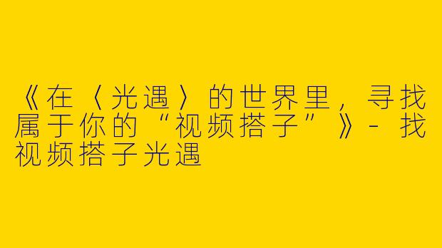 《在〈光遇〉的世界里,寻找属于你的“视频搭子”》