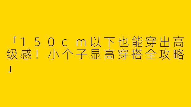 「150cm以下也能穿出高级感！小个子显高穿搭全攻略」