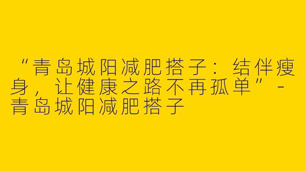 “青岛城阳减肥搭子：结伴瘦身，让健康之路不再孤单”-青岛城阳减肥搭子