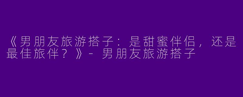 《男朋友旅游搭子：是甜蜜伴侣，还是最佳旅伴？》-男朋友旅游搭子