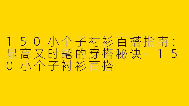 150小个子衬衫百搭指南：显高又时髦的穿搭秘诀-150小个子衬衫百搭