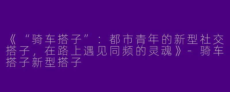《“骑车搭子”：都市青年的新型社交搭子，在路上遇见同频的灵魂》-骑车搭子新型搭子