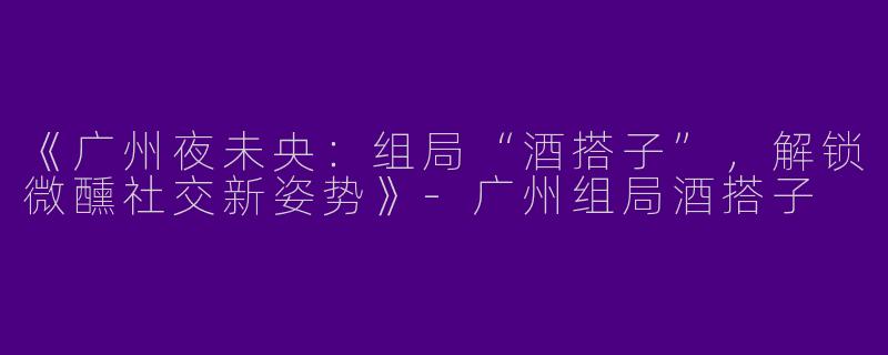 《广州夜未央：组局“酒搭子”，解锁微醺社交新姿势》