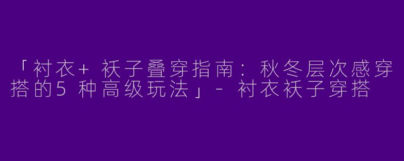 「衬衣+袄子叠穿指南：秋冬层次感穿搭的5种高级玩法」-衬衣袄子穿搭