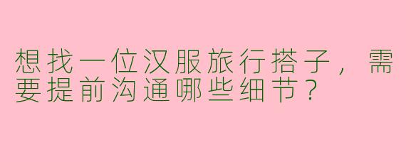 想找一位汉服旅行搭子，需要提前沟通哪些细节？