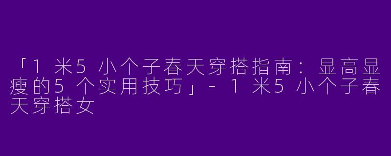 「1米5小个子春天穿搭指南：显高显瘦的5个实用技巧」-1米5小个子春天穿搭女