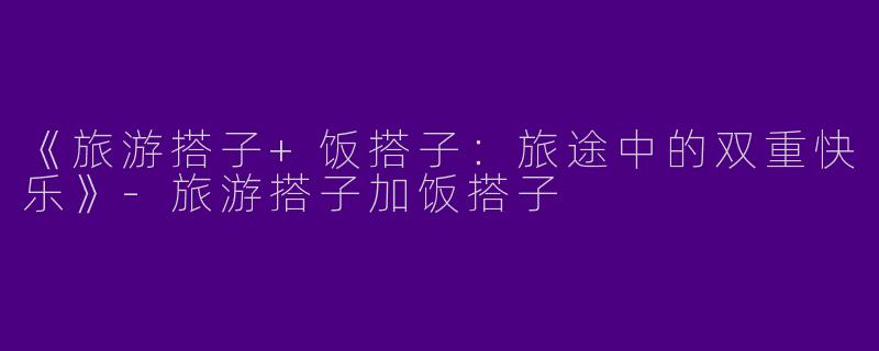 《旅游搭子+饭搭子：旅途中的双重快乐》-旅游搭子加饭搭子
