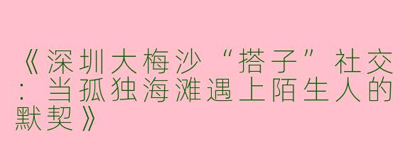 《深圳大梅沙“搭子”社交：当孤独海滩遇上陌生人的默契》