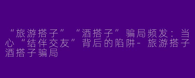 “旅游搭子”“酒搭子”骗局频发：当心“结伴交友”背后的陷阱-旅游搭子酒搭子骗局
