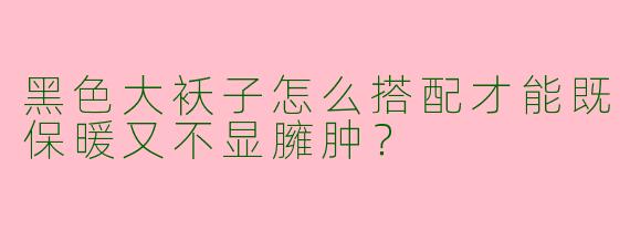 黑色大袄子怎么搭配才能既保暖又不显臃肿？