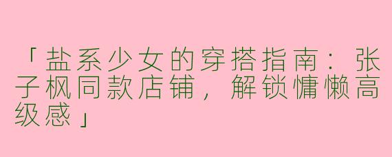 「盐系少女的穿搭指南：张子枫同款店铺，解锁慵懒高级感」