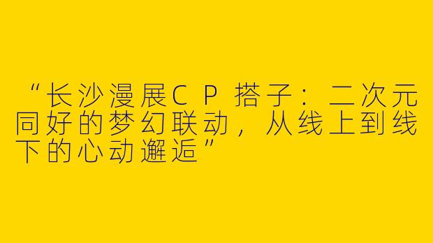 “长沙漫展CP搭子：二次元同好的梦幻联动，从线上到线下的心动邂逅”
