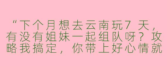 “下个月想去云南玩7天，有没有姐妹一起组队呀？攻略我搞定，你带上好心情就行～🙋♀️”
