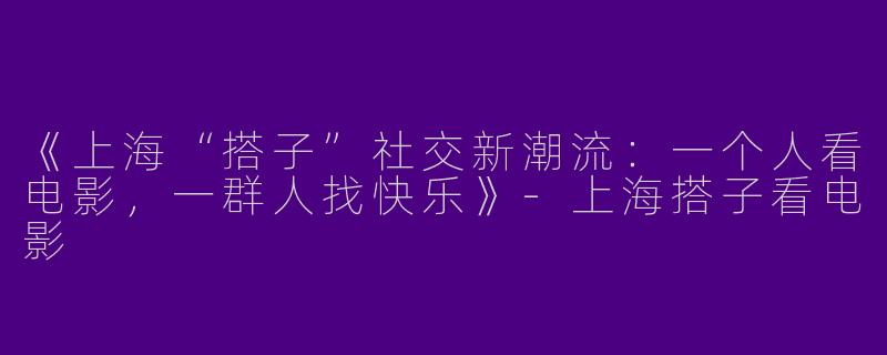 《上海“搭子”社交新潮流：一个人看电影，一群人找快乐》-上海搭子看电影