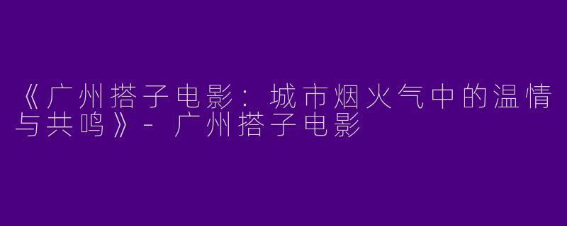 《广州搭子电影：城市烟火气中的温情与共鸣》-广州搭子电影