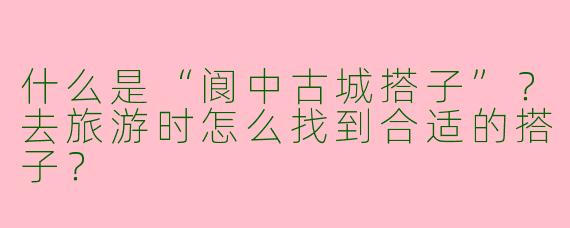 什么是“阆中古城搭子”？去旅游时怎么找到合适的搭子？