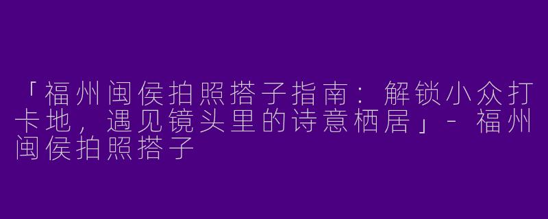 「福州闽侯拍照搭子指南：解锁小众打卡地，遇见镜头里的诗意栖居」-福州闽侯拍照搭子