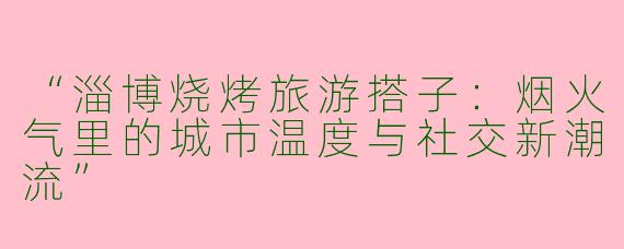 “淄博烧烤旅游搭子：烟火气里的城市温度与社交新潮流”