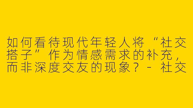 如何看待现代年轻人将“社交搭子”作为情感需求的补充,而非深度交友的现象?
