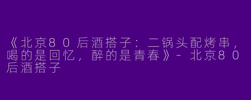 《北京80后酒搭子：二锅头配烤串，喝的是回忆，醉的是青春》-北京80后酒搭子