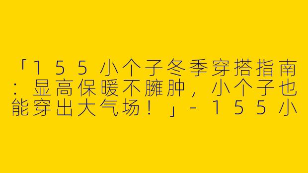 「155小个子冬季穿搭指南：显高保暖不臃肿，小个子也能穿出大气场！」