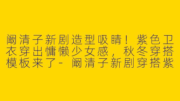 阚清子新剧造型吸睛！紫色卫衣穿出慵懒少女感，秋冬穿搭模板来了-阚清子新剧穿搭紫色卫衣