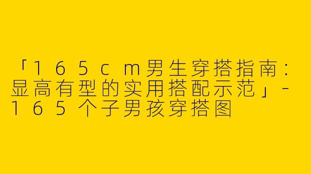 「165cm男生穿搭指南：显高有型的实用搭配示范」-165个子男孩穿搭图