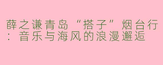 薛之谦青岛“搭子”烟台行：音乐与海风的浪漫邂逅