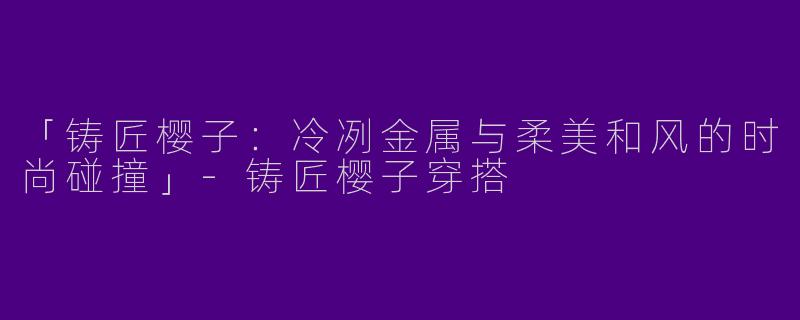 「铸匠樱子：冷冽金属与柔美和风的时尚碰撞」-铸匠樱子穿搭