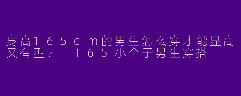 身高165cm的男生怎么穿才能显高又有型？-165小个子男生穿搭