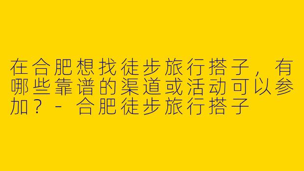 在合肥想找徒步旅行搭子，有哪些靠谱的渠道或活动可以参加？