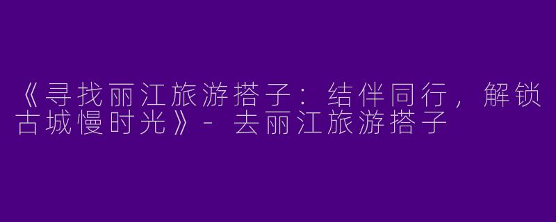 《寻找丽江旅游搭子:结伴同行,解锁古城慢时光》