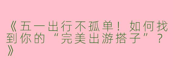 《五一出行不孤单！如何找到你的“完美出游搭子”？》