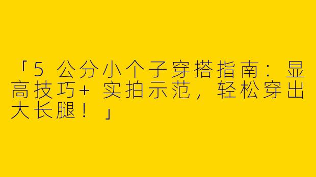 「5公分小个子穿搭指南：显高技巧+实拍示范，轻松穿出大长腿！」