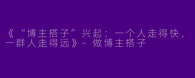 《“博主搭子”兴起：一个人走得快，一群人走得远》-做博主搭子