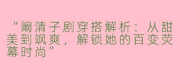 “阚清子剧穿搭解析：从甜美到飒爽，解锁她的百变荧幕时尚”