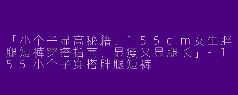 「小个子显高秘籍！155cm女生胖腿短裤穿搭指南，显瘦又显腿长」-155小个子穿搭胖腿短裤