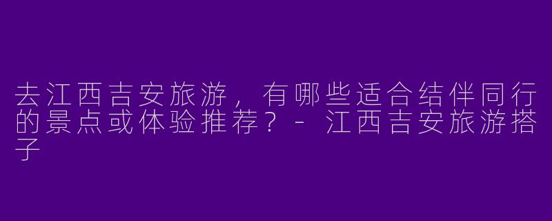 去江西吉安旅游，有哪些适合结伴同行的景点或体验推荐？-江西吉安旅游搭子