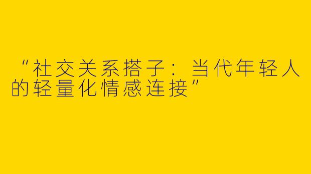“社交关系搭子：当代年轻人的轻量化情感连接”