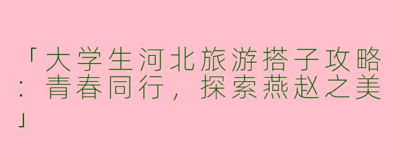 「大学生河北旅游搭子攻略：青春同行，探索燕赵之美」
