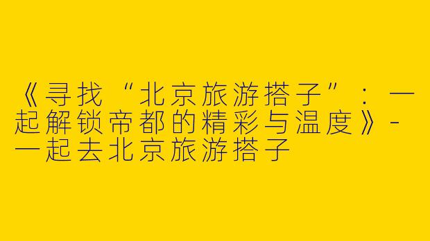 《寻找“北京旅游搭子”：一起解锁帝都的精彩与温度》-一起去北京旅游搭子