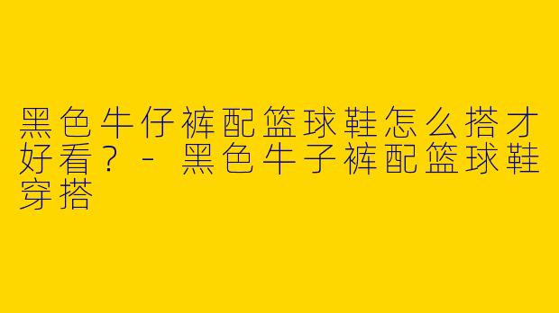 黑色牛仔裤配篮球鞋怎么搭才好看？