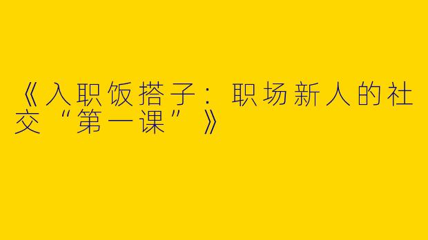 《入职饭搭子：职场新人的社交“第一课”》