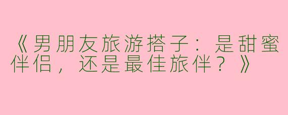 《男朋友旅游搭子：是甜蜜伴侣，还是最佳旅伴？》