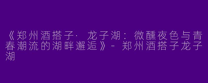 《郑州酒搭子·龙子湖：微醺夜色与青春潮流的湖畔邂逅》-郑州酒搭子龙子湖