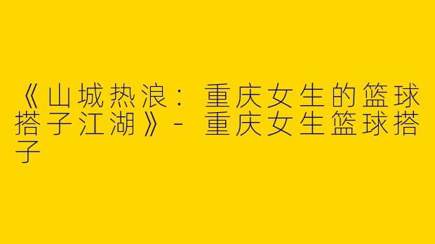 《山城热浪：重庆女生的篮球搭子江湖》-重庆女生篮球搭子