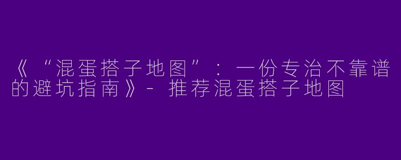 《“混蛋搭子地图”：一份专治不靠谱的避坑指南》-推荐混蛋搭子地图