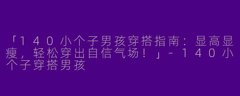 「140小个子男孩穿搭指南：显高显瘦，轻松穿出自信气场！」-140小个子穿搭男孩