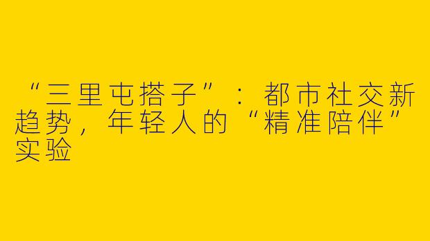 “三里屯搭子”：都市社交新趋势，年轻人的“精准陪伴”实验